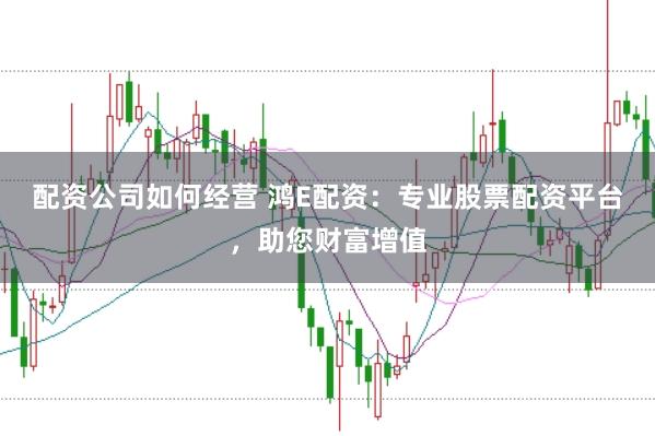 配资公司如何经营 鸿E配资：专业股票配资平台，助您财富增值