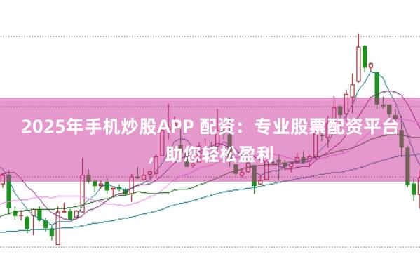 2025年手机炒股APP 配资：专业股票配资平台，助您轻松盈利
