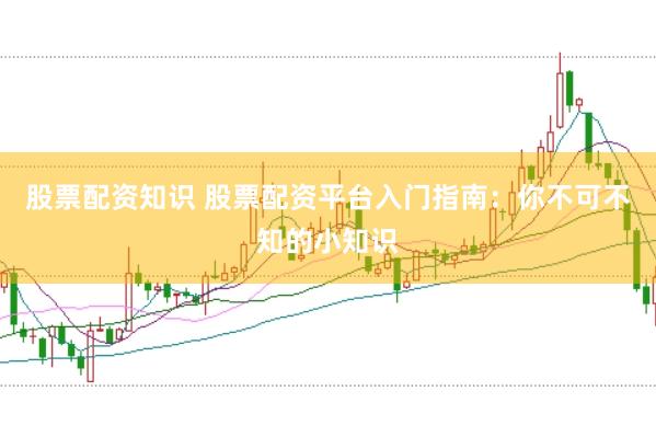 股票配资知识 股票配资平台入门指南：你不可不知的小知识