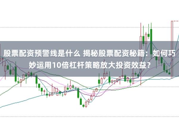 股票配资预警线是什么 揭秘股票配资秘籍：如何巧妙运用10倍杠杆策略放大投资效益？