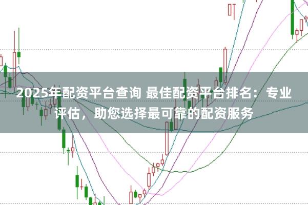 2025年配资平台查询 最佳配资平台排名：专业评估，助您选择最可靠的配资服务