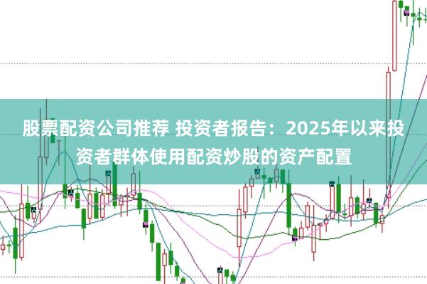 股票配资公司推荐 投资者报告：2025年以来投资者群体使用配资炒股的资产配置
