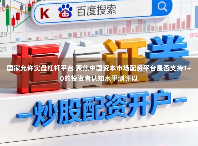 国家允许实盘杠杆平台 聚焦中国资本市场配资平台是否支持T+0的投资者认知水平测评以