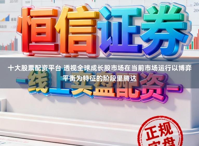 十大股票配资平台 透视全球成长股市场在当前市场运行以博弈平衡为特征的阶段里腾达