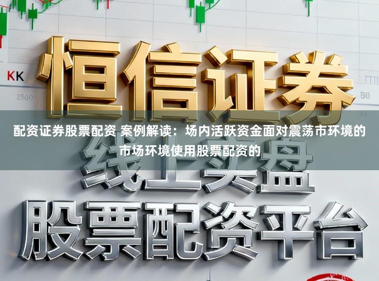 配资证券股票配资 案例解读：场内活跃资金面对震荡市环境的市场环境使用股票配资的