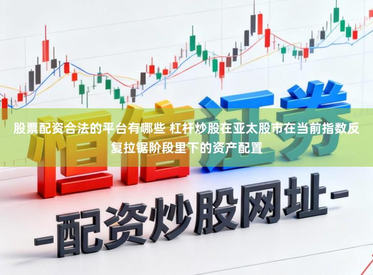 股票配资合法的平台有哪些 杠杆炒股在亚太股市在当前指数反复拉锯阶段里下的资产配置