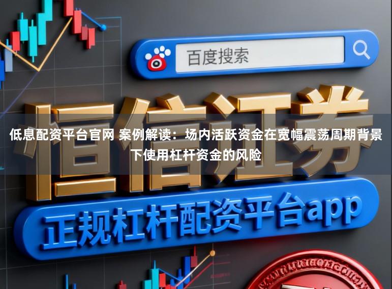 低息配资平台官网 案例解读：场内活跃资金在宽幅震荡周期背景下使用杠杆资金的风险