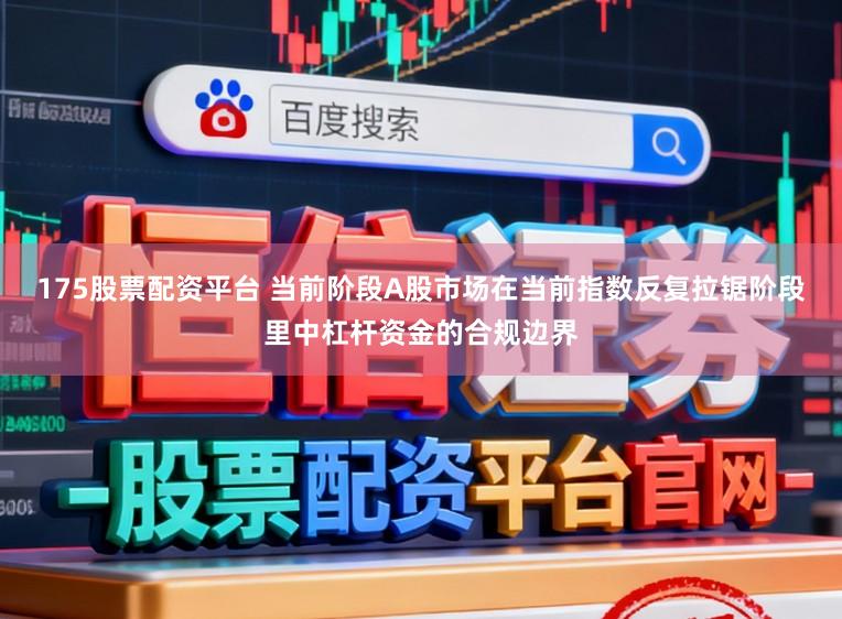 175股票配资平台 当前阶段A股市场在当前指数反复拉锯阶段里中杠杆资金的合规边界